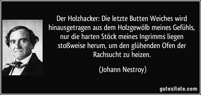 Der Holzhacker: Die letzte Butten Weiches wird hinausgetragen aus dem Holzgewölb meines Gefühls, nur die harten Stöck meines Ingrimms liegen stoßweise herum, um den glühenden Ofen der Rachsucht zu heizen. (Johann Nestroy)