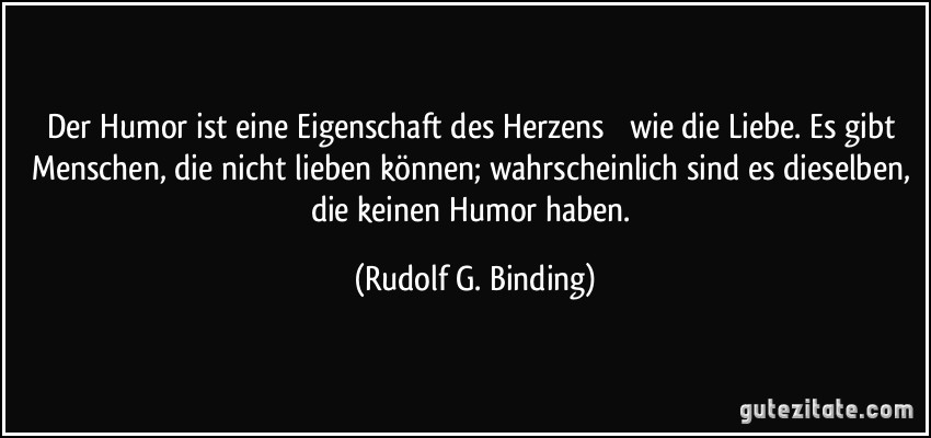 Der Humor ist eine Eigenschaft des Herzens  wie die Liebe. Es gibt Menschen, die nicht lieben können; wahrscheinlich sind es dieselben, die keinen Humor haben. (Rudolf G. Binding)