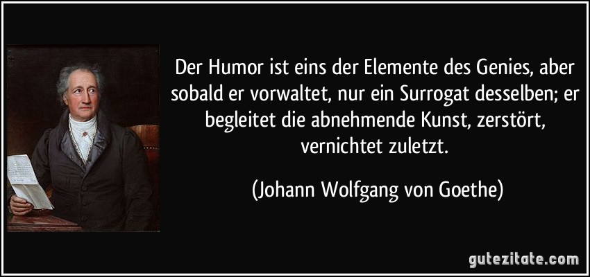 Der Humor ist eins der Elemente des Genies, aber sobald er vorwaltet, nur ein Surrogat desselben; er begleitet die abnehmende Kunst, zerstört, vernichtet zuletzt. (Johann Wolfgang von Goethe)