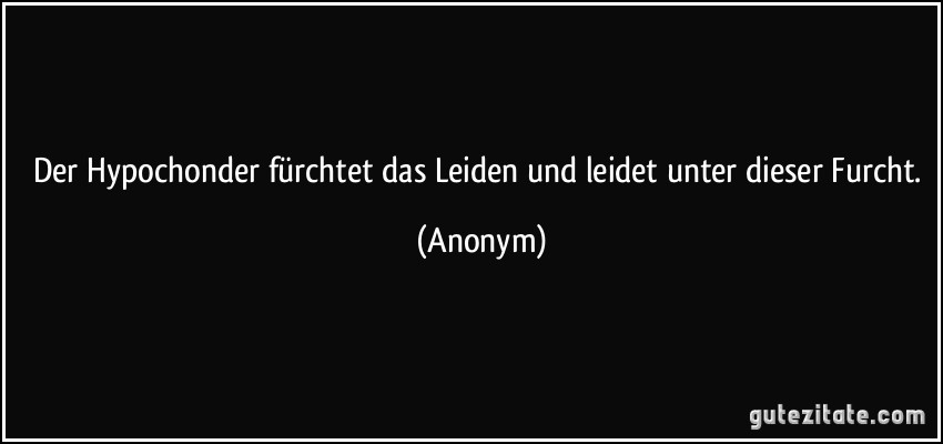 Der Hypochonder fürchtet das Leiden und leidet unter dieser Furcht. (Anonym)