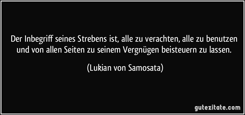 Der Inbegriff seines Strebens ist, alle zu verachten, alle zu benutzen und von allen Seiten zu seinem Vergnügen beisteuern zu lassen. (Lukian von Samosata)