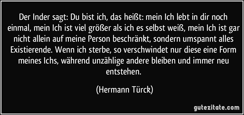 Der Inder sagt: Du bist ich, das heißt: mein Ich lebt in dir noch einmal, mein Ich ist viel größer als ich es selbst weiß, mein Ich ist gar nicht allein auf meine Person beschränkt, sondern umspannt alles Existierende. Wenn ich sterbe, so verschwindet nur diese eine Form meines Ichs, während unzählige andere bleiben und immer neu entstehen. (Hermann Türck)