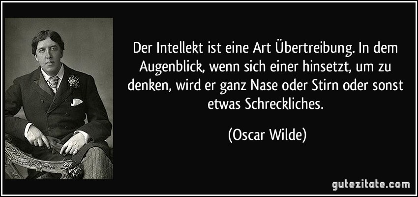 Der Intellekt ist eine Art Übertreibung. In dem Augenblick, wenn sich einer hinsetzt, um zu denken, wird er ganz Nase oder Stirn oder sonst etwas Schreckliches. (Oscar Wilde)