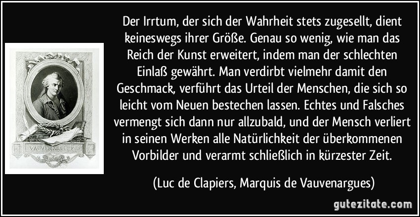 Der Irrtum, der sich der Wahrheit stets zugesellt, dient keineswegs ihrer Größe. Genau so wenig, wie man das Reich der Kunst erweitert, indem man der schlechten Einlaß gewährt. Man verdirbt vielmehr damit den Geschmack, verführt das Urteil der Menschen, die sich so leicht vom Neuen bestechen lassen. Echtes und Falsches vermengt sich dann nur allzubald, und der Mensch verliert in seinen Werken alle Natürlichkeit der überkommenen Vorbilder und verarmt schließlich in kürzester Zeit. (Luc de Clapiers, Marquis de Vauvenargues)