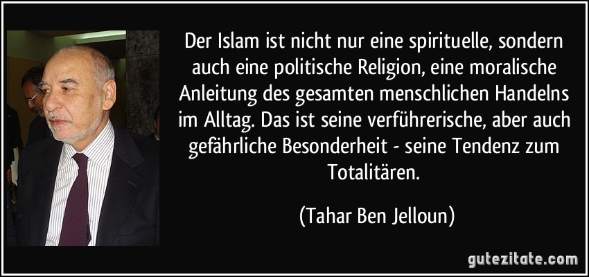 Der Islam ist nicht nur eine spirituelle, sondern auch eine politische Religion, eine moralische Anleitung des gesamten menschlichen Handelns im Alltag. Das ist seine verführerische, aber auch gefährliche Besonderheit - seine Tendenz zum Totalitären. (Tahar Ben Jelloun)