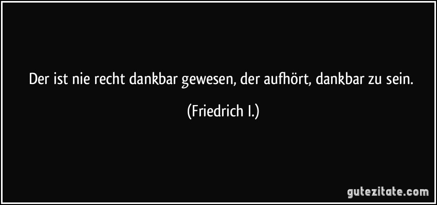 Der ist nie recht dankbar gewesen, der aufhört, dankbar zu sein. (Friedrich I.)