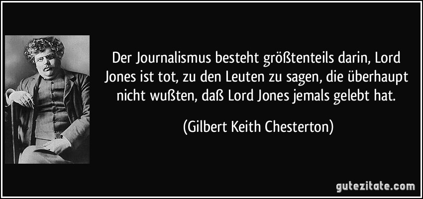Der Journalismus besteht größtenteils darin, Lord Jones ist tot, zu den Leuten zu sagen, die überhaupt nicht wußten, daß Lord Jones jemals gelebt hat. (Gilbert Keith Chesterton)