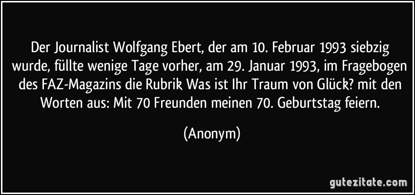 Der Journalist Wolfgang Ebert, der am 10. Februar 1993 siebzig wurde, füllte wenige Tage vorher, am 29. Januar 1993, im Fragebogen des FAZ-Magazins die Rubrik Was ist Ihr Traum von Glück? mit den Worten aus: Mit 70 Freunden meinen 70. Geburtstag feiern. (Anonym)