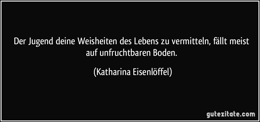 Der Jugend deine Weisheiten des Lebens zu vermitteln, fällt meist auf unfruchtbaren Boden. (Katharina Eisenlöffel)