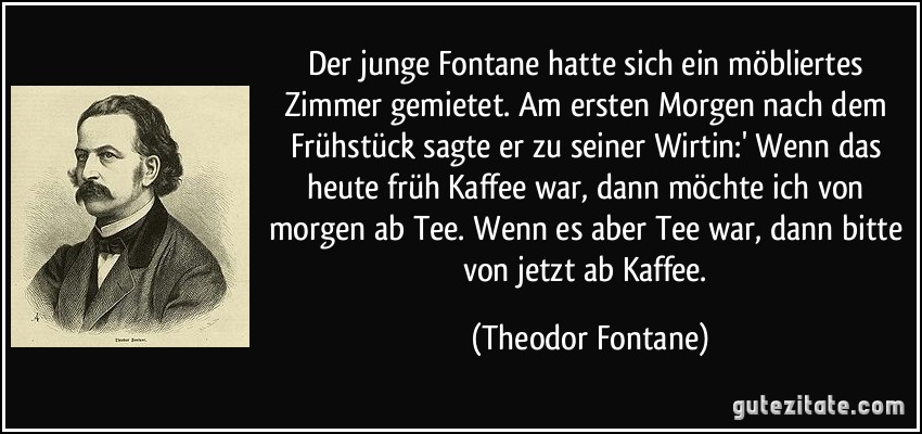 Der junge Fontane hatte sich ein möbliertes Zimmer gemietet. Am ersten Morgen nach dem Frühstück sagte er zu seiner Wirtin:' Wenn das heute früh Kaffee war, dann möchte ich von morgen ab Tee. Wenn es aber Tee war, dann bitte von jetzt ab Kaffee. (Theodor Fontane)