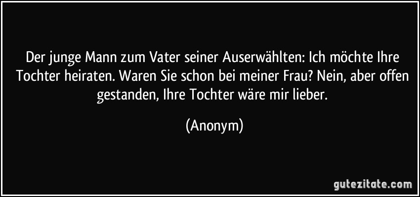 Der junge Mann zum Vater seiner Auserwählten: Ich möchte Ihre Tochter heiraten. Waren Sie schon bei meiner Frau? Nein, aber offen gestanden, Ihre Tochter wäre mir lieber. (Anonym)