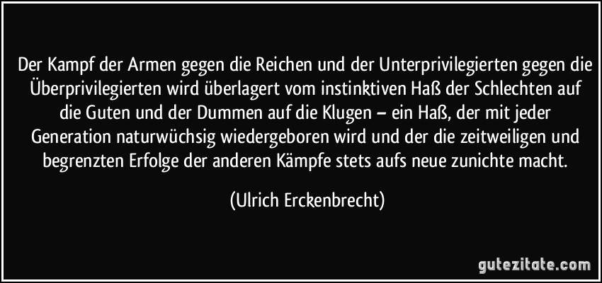 Der Kampf der Armen gegen die Reichen und der Unterprivilegierten gegen die Überprivilegierten wird überlagert vom instinktiven Haß der Schlechten auf die Guten und der Dummen auf die Klugen – ein Haß, der mit jeder Generation naturwüchsig wiedergeboren wird und der die zeitweiligen und begrenzten Erfolge der anderen Kämpfe stets aufs neue zunichte macht. (Ulrich Erckenbrecht)