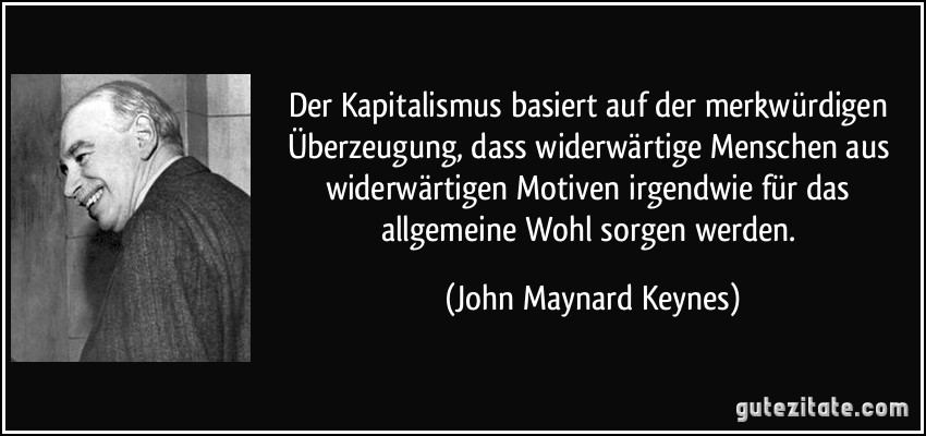 Der Kapitalismus basiert auf der merkwürdigen Überzeugung, dass widerwärtige Menschen aus widerwärtigen Motiven irgendwie für das allgemeine Wohl sorgen werden. (John Maynard Keynes)