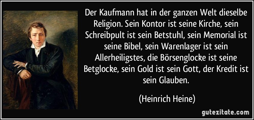 Der Kaufmann hat in der ganzen Welt dieselbe Religion. Sein Kontor ist seine Kirche, sein Schreibpult ist sein Betstuhl, sein Memorial ist seine Bibel, sein Warenlager ist sein Allerheiligstes, die Börsenglocke ist seine Betglocke, sein Gold ist sein Gott, der Kredit ist sein Glauben. (Heinrich Heine)