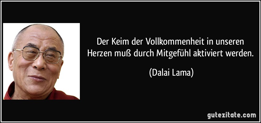 Der Keim der Vollkommenheit in unseren Herzen muß durch Mitgefühl aktiviert werden. (Dalai Lama)