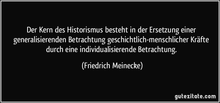 Der Kern des Historismus besteht in der Ersetzung einer generalisierenden Betrachtung geschichtlich-menschlicher Kräfte durch eine individualisierende Betrachtung. (Friedrich Meinecke)