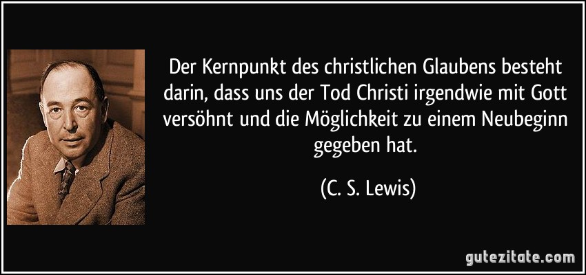Der Kernpunkt des christlichen Glaubens besteht darin, dass uns der Tod Christi irgendwie mit Gott versöhnt und die Möglichkeit zu einem Neubeginn gegeben hat. (C. S. Lewis)