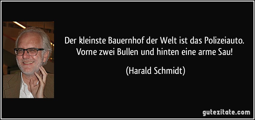 Der kleinste Bauernhof der Welt ist das Polizeiauto. Vorne zwei Bullen und hinten eine arme Sau! (Harald Schmidt)