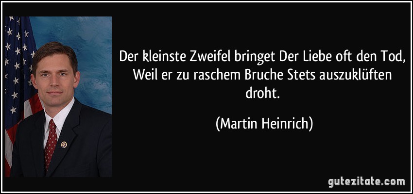 Der kleinste Zweifel bringet Der Liebe oft den Tod, Weil er zu raschem Bruche Stets auszuklüften droht. (Martin Heinrich)