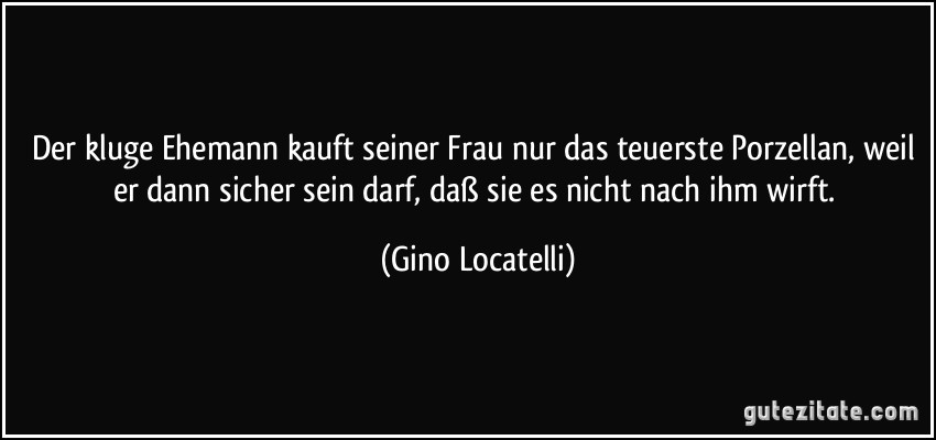 Der kluge Ehemann kauft seiner Frau nur das teuerste Porzellan, weil er dann sicher sein darf, daß sie es nicht nach ihm wirft. (Gino Locatelli)