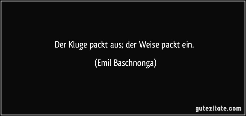 Der Kluge packt aus; der Weise packt ein. (Emil Baschnonga)