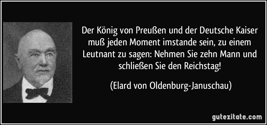 Der König von Preußen und der Deutsche Kaiser muß jeden Moment imstande sein, zu einem Leutnant zu sagen: Nehmen Sie zehn Mann und schließen Sie den Reichstag! (Elard von Oldenburg-Januschau)