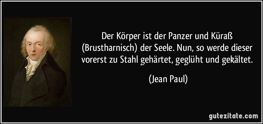 Der Körper ist der Panzer und Küraß (Brustharnisch) der Seele. Nun, so werde dieser vorerst zu Stahl gehärtet, geglüht und gekältet. (Jean Paul)