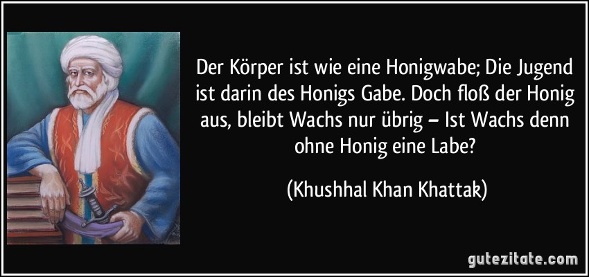 Der Körper ist wie eine Honigwabe; Die Jugend ist darin des Honigs Gabe. Doch floß der Honig aus, bleibt Wachs nur übrig – Ist Wachs denn ohne Honig eine Labe? (Khushhal Khan Khattak)