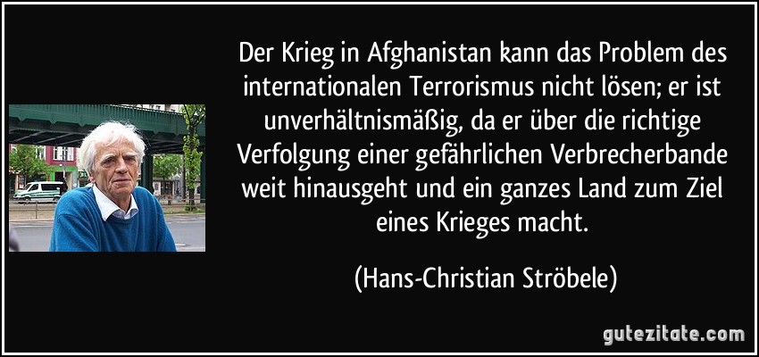 Der Krieg in Afghanistan kann das Problem des internationalen Terrorismus nicht lösen; er ist unverhältnismäßig, da er über die richtige Verfolgung einer gefährlichen Verbrecherbande weit hinausgeht und ein ganzes Land zum Ziel eines Krieges macht. (Hans-Christian Ströbele)