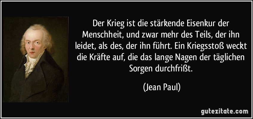 Der Krieg ist die stärkende Eisenkur der Menschheit, und zwar mehr des Teils, der ihn leidet, als des, der ihn führt. Ein Kriegsstoß weckt die Kräfte auf, die das lange Nagen der täglichen Sorgen durchfrißt. (Jean Paul)