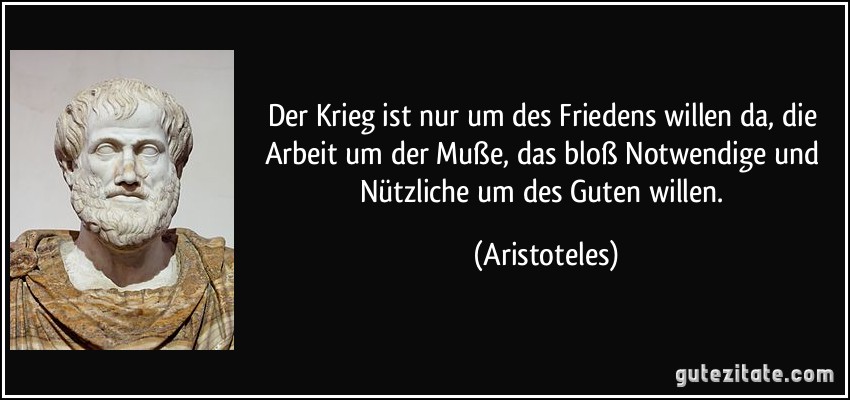 Der Krieg ist nur um des Friedens willen da, die Arbeit um der Muße, das bloß Notwendige und Nützliche um des Guten willen. (Aristoteles)