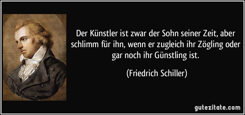 Der Künstler ist zwar der Sohn seiner Zeit, aber schlimm für ihn, wenn er zugleich ihr Zögling oder gar noch ihr Günstling ist. (Friedrich Schiller)