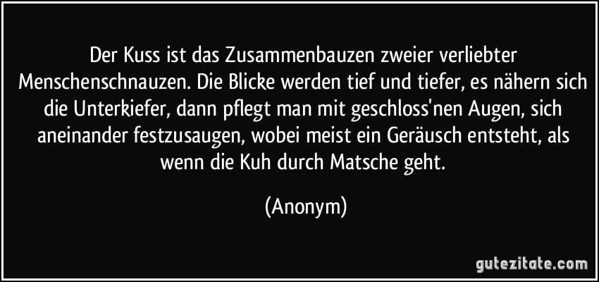 Der Kuss ist das Zusammenbauzen zweier verliebter Menschenschnauzen. Die Blicke werden tief und tiefer, es nähern sich die Unterkiefer, dann pflegt man mit geschloss'nen Augen, sich aneinander festzusaugen, wobei meist ein Geräusch entsteht, als wenn die Kuh durch Matsche geht. (Anonym)