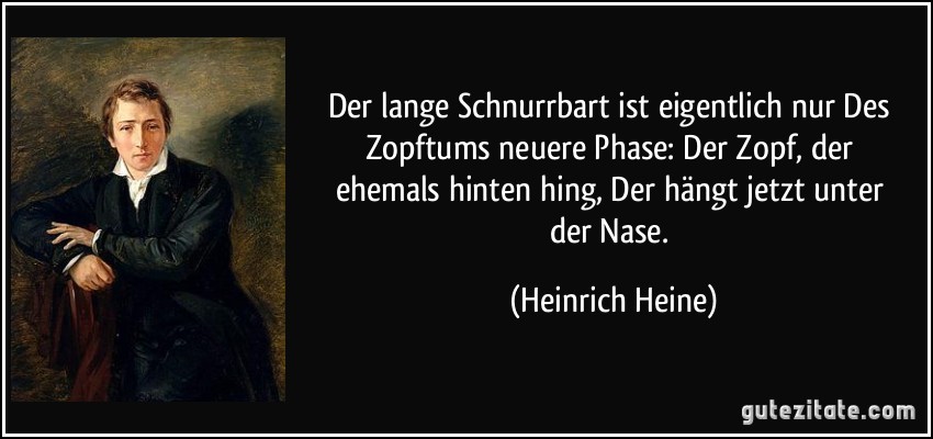 Der lange Schnurrbart ist eigentlich nur / Des Zopftums neuere Phase: / Der Zopf, der ehemals hinten hing, / Der hängt jetzt unter der Nase. (Heinrich Heine)