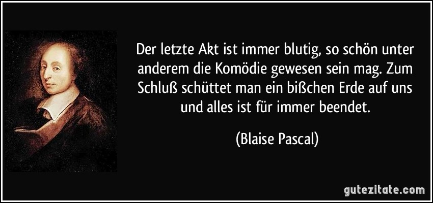 Der letzte Akt ist immer blutig, so schön unter anderem die Komödie gewesen sein mag. Zum Schluß schüttet man ein bißchen Erde auf uns und alles ist für immer beendet. (Blaise Pascal)