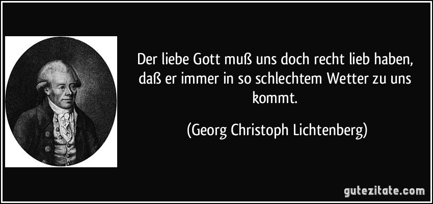 Der liebe Gott muß uns doch recht lieb haben, daß er immer in so schlechtem Wetter zu uns kommt. (Georg Christoph Lichtenberg)