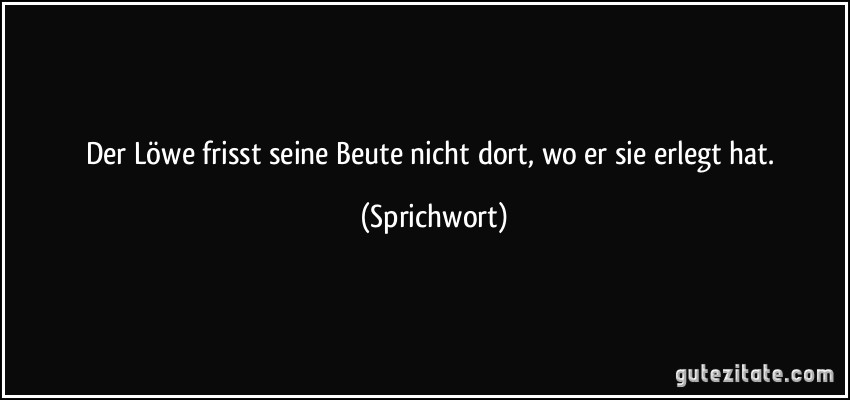 Der Löwe frisst seine Beute nicht dort, wo er sie erlegt hat. (Sprichwort)