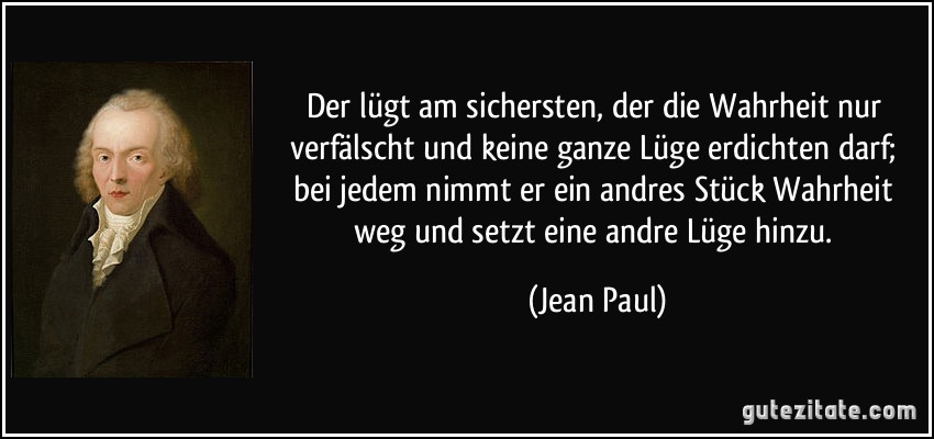 Der lügt am sichersten, der die Wahrheit nur verfälscht und keine ganze Lüge erdichten darf; bei jedem nimmt er ein andres Stück Wahrheit weg und setzt eine andre Lüge hinzu. (Jean Paul)