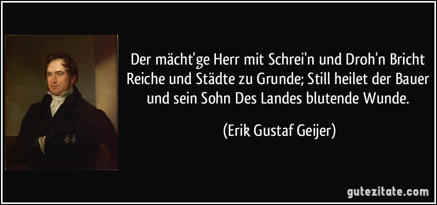 Der mächt'ge Herr mit Schrei'n und Droh'n Bricht Reiche und Städte zu Grunde; Still heilet der Bauer und sein Sohn Des Landes blutende Wunde. (Erik Gustaf Geijer)