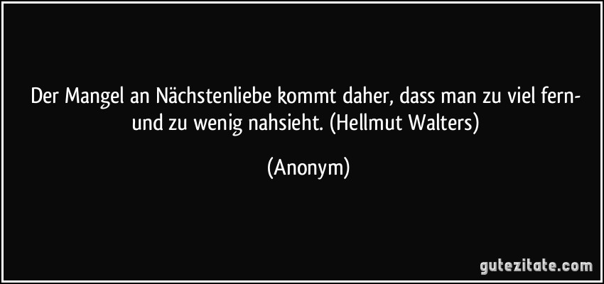 Der Mangel an Nächstenliebe kommt daher, dass man zu viel fern- und zu wenig nahsieht. (Hellmut Walters) (Anonym)