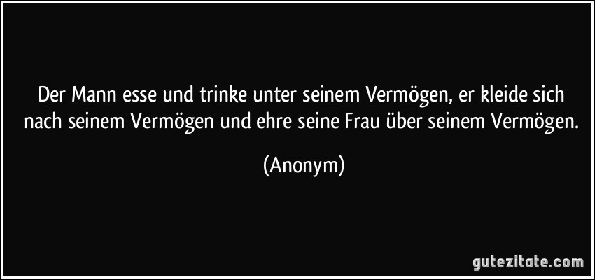 Der Mann esse und trinke unter seinem Vermögen, er kleide sich nach seinem Vermögen und ehre seine Frau über seinem Vermögen. (Anonym)