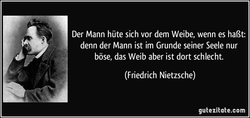 Der Mann hüte sich vor dem Weibe, wenn es haßt: denn der Mann ist im Grunde seiner Seele nur böse, das Weib aber ist dort schlecht. (Friedrich Nietzsche)