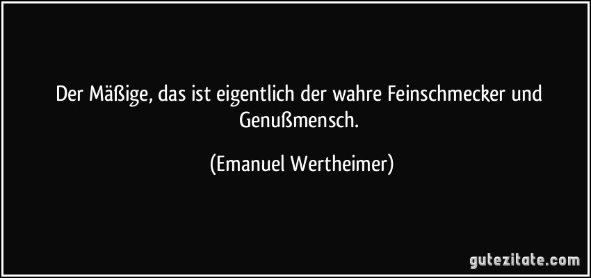 Der Mäßige, das ist eigentlich der wahre Feinschmecker und Genußmensch. (Emanuel Wertheimer)