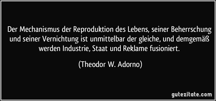 Der Mechanismus der Reproduktion des Lebens, seiner Beherrschung und seiner Vernichtung ist unmittelbar der gleiche, und demgemäß werden Industrie, Staat und Reklame fusioniert. (Theodor W. Adorno)