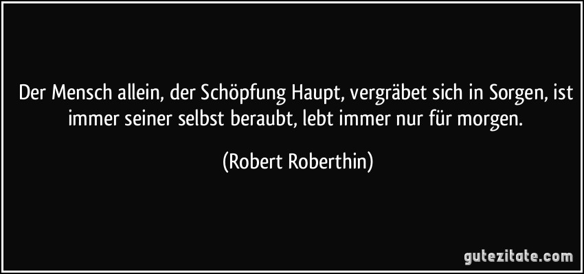 Der Mensch allein, der Schöpfung Haupt, vergräbet sich in Sorgen, ist immer seiner selbst beraubt, lebt immer nur für morgen. (Robert Roberthin)