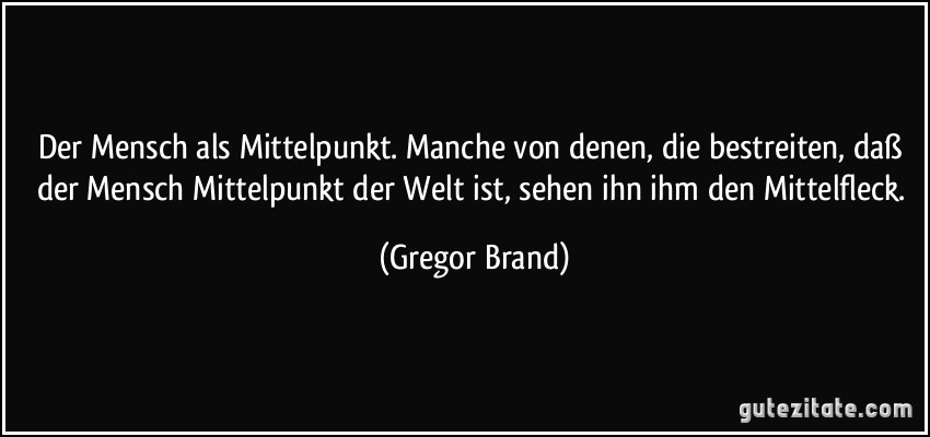 Der Mensch als Mittelpunkt. Manche von denen, die bestreiten, daß der Mensch Mittelpunkt der Welt ist, sehen ihn ihm den Mittelfleck. (Gregor Brand)