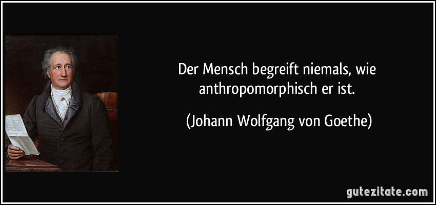 Der Mensch begreift niemals, wie anthropomorphisch er ist. (Johann Wolfgang von Goethe)