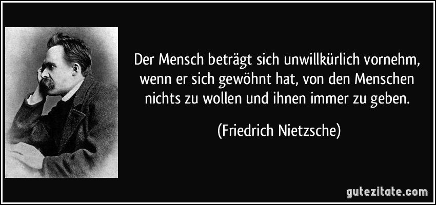 Der Mensch beträgt sich unwillkürlich vornehm, wenn er sich gewöhnt hat, von den Menschen nichts zu wollen und ihnen immer zu geben. (Friedrich Nietzsche)