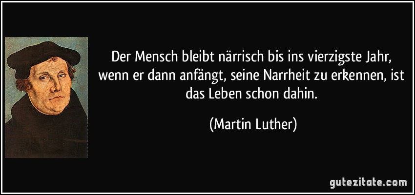 Der Mensch bleibt närrisch bis ins vierzigste Jahr, wenn er dann anfängt, seine Narrheit zu erkennen, ist das Leben schon dahin. (Martin Luther)