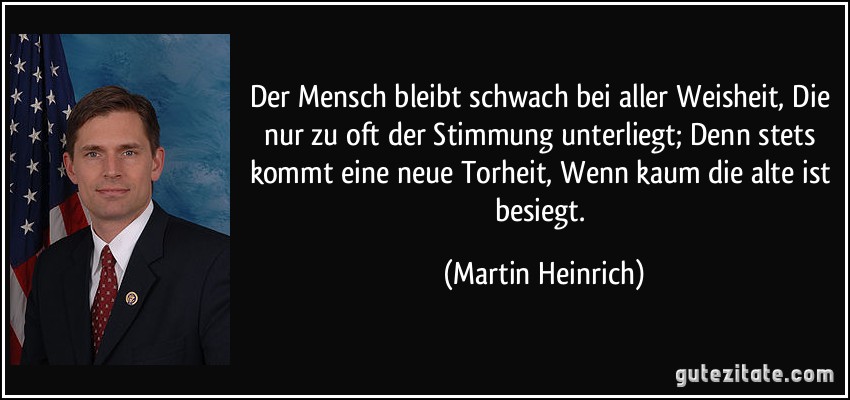 Der Mensch bleibt schwach bei aller Weisheit, Die nur zu oft der Stimmung unterliegt; Denn stets kommt eine neue Torheit, Wenn kaum die alte ist besiegt. (Martin Heinrich)